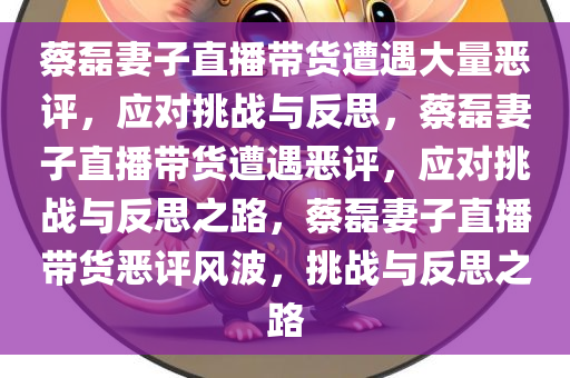 蔡磊妻子直播带货遭遇大量恶评，应对挑战与反思，蔡磊妻子直播带货遭遇恶评，应对挑战与反思之路，蔡磊妻子直播带货恶评风波，挑战与反思之路