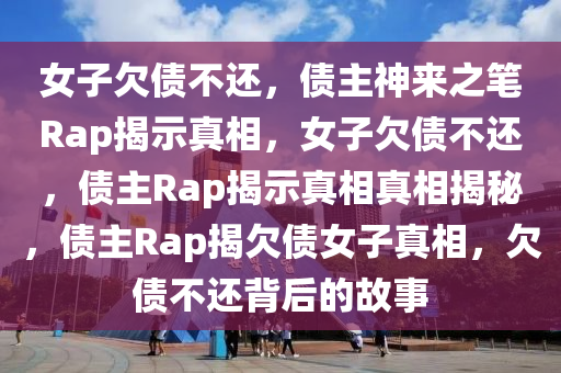 女子欠债不还，债主神来之笔Rap揭示真相，女子欠债不还，债主Rap揭示真相真相揭秘，债主Rap揭欠债女子真相，欠债不还背后的故事