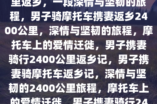 男子带妻子骑摩托车2400多公里返乡，一段深情与坚韧的旅程，男子骑摩托车携妻返乡2400公里，深情与坚韧的旅程，摩托车上的爱情迁徙，男子携妻骑行2400公里返乡记，男子携妻骑摩托车返乡记，深情与坚韧的2400公里旅程，摩托车上的爱情迁徙，男子携妻骑行2400公里返乡的深情旅程