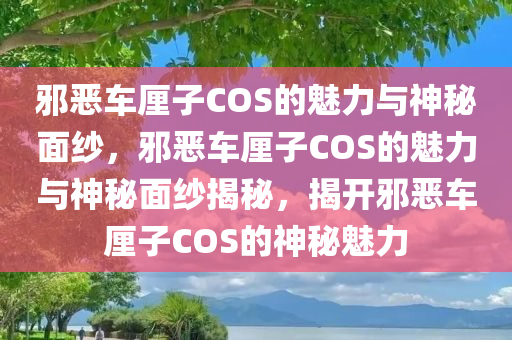 邪恶车厘子COS的魅力与神秘面纱，邪恶车厘子COS的魅力与神秘面纱揭秘，揭开邪恶车厘子COS的神秘魅力