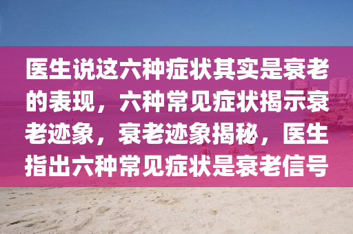 医生说这六种症状其实是衰老的表现，六种常见症状揭示衰老迹象，衰老迹象揭秘，医生指出六种常见症状是衰老信号