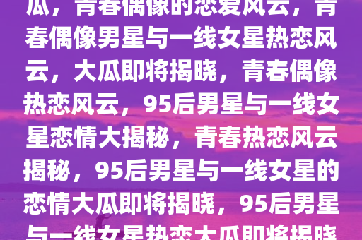 曝95后男星与一线女友将有大瓜，青春偶像的恋爱风云，青春偶像男星与一线女星热恋风云，大瓜即将揭晓，青春偶像热恋风云，95后男星与一线女星恋情大揭秘，青春热恋风云揭秘，95后男星与一线女星的恋情大瓜即将揭晓，95后男星与一线女星热恋大瓜即将揭晓，青春偶像的恋爱风云