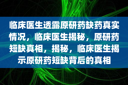 临床医生透露原研药缺药真实情况，临床医生揭秘，原研药短缺真相，揭秘，临床医生揭示原研药短缺背后的真相