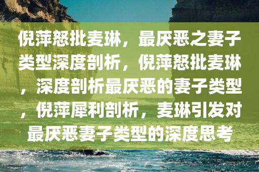 倪萍怒批麦琳，最厌恶之妻子类型深度剖析，倪萍怒批麦琳，深度剖析最厌恶的妻子类型，倪萍犀利剖析，麦琳引发对最厌恶妻子类型的深度思考