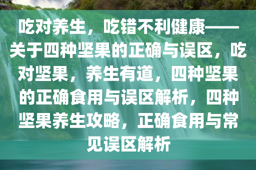 吃对养生，吃错不利健康——关于四种坚果的正确与误区，吃对坚果，养生有道，四种坚果的正确食用与误区解析，四种坚果养生攻略，正确食用与常见误区解析