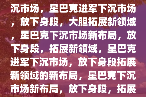 星巴克放下身段，勇敢进军下沉市场，星巴克进军下沉市场，放下身段，大胆拓展新领域，星巴克下沉市场新布局，放下身段，拓展新领域，星巴克进军下沉市场，放下身段拓展新领域的新布局，星巴克下沉市场新布局，放下身段，拓展新领域战略升级