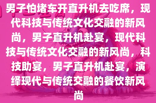 男子怕堵车开直升机去吃席，现代科技与传统文化交融的新风尚，男子直升机赴宴，现代科技与传统文化交融的新风尚，科技助宴，男子直升机赴宴，演绎现代与传统交融的餐饮新风尚