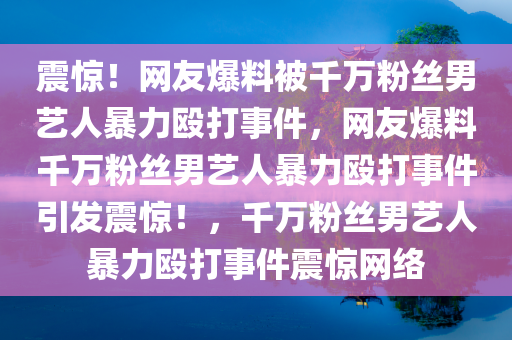 震惊！网友爆料被千万粉丝男艺人暴力殴打事件，网友爆料千万粉丝男艺人暴力殴打事件引发震惊！，千万粉丝男艺人暴力殴打事件震惊网络