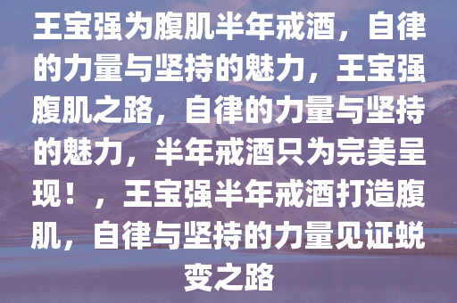 王宝强为腹肌半年戒酒，自律的力量与坚持的魅力，王宝强腹肌之路，自律的力量与坚持的魅力，半年戒酒只为完美呈现！，王宝强半年戒酒打造腹肌，自律与坚持的力量见证蜕变之路