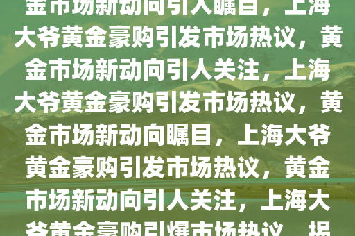 上海大爷豪购黄金惊动银行，黄金市场新动向引人瞩目，上海大爷黄金豪购引发市场热议，黄金市场新动向引人关注，上海大爷黄金豪购引发市场热议，黄金市场新动向瞩目，上海大爷黄金豪购引发市场热议，黄金市场新动向引人关注，上海大爷黄金豪购引爆市场热议，揭秘黄金市场新动向