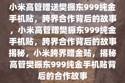 小米高管赠送樊振东999纯金手机贴，跨界合作背后的故事，小米高管赠樊振东999纯金手机贴，跨界合作背后的故事揭秘，小米跨界赠金贴，揭秘高管樊振东999纯金手机贴背后的合作故事