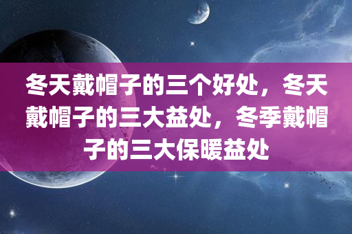 冬天戴帽子的三个好处，冬天戴帽子的三大益处，冬季戴帽子的三大保暖益处