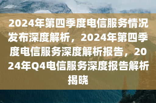 2024年第四季度电信服务情况发布深度解析，2024年第四季度电信服务深度解析报告，2024年Q4电信服务深度报告解析揭晓