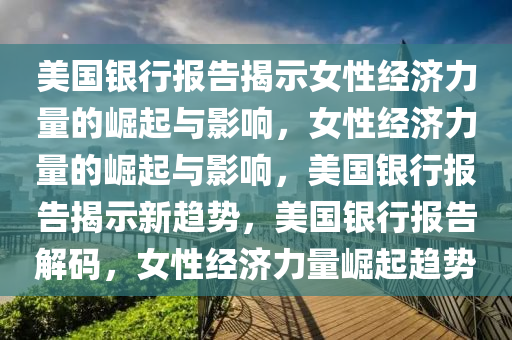 美国银行报告揭示女性经济力量的崛起与影响，女性经济力量的崛起与影响，美国银行报告揭示新趋势，美国银行报告解码，女性经济力量崛起趋势