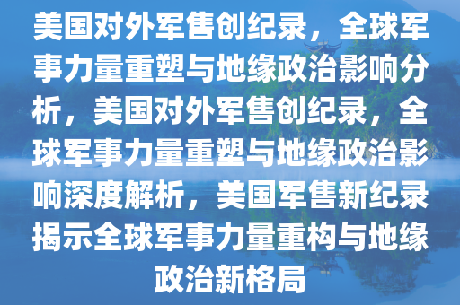 美国对外军售创纪录，全球军事力量重塑与地缘政治影响分析，美国对外军售创纪录，全球军事力量重塑与地缘政治影响深度解析，美国军售新纪录揭示全球军事力量重构与地缘政治新格局