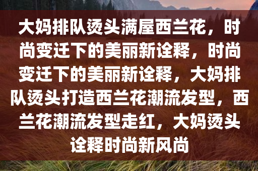 大妈排队烫头满屋西兰花，时尚变迁下的美丽新诠释，时尚变迁下的美丽新诠释，大妈排队烫头打造西兰花潮流发型，西兰花潮流发型走红，大妈烫头诠释时尚新风尚