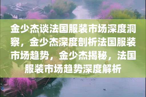 金少杰谈法国服装市场深度洞察，金少杰深度剖析法国服装市场趋势，金少杰揭秘，法国服装市场趋势深度解析