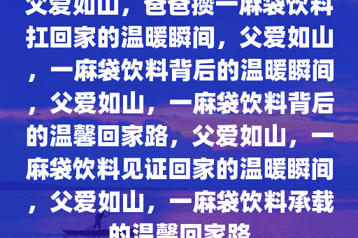 父爱如山，爸爸攒一麻袋饮料扛回家的温暖瞬间，父爱如山，一麻袋饮料背后的温暖瞬间，父爱如山，一麻袋饮料背后的温馨回家路，父爱如山，一麻袋饮料见证回家的温暖瞬间，父爱如山，一麻袋饮料承载的温馨回家路