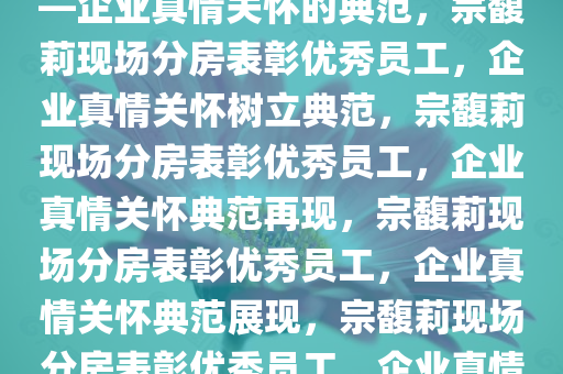 宗馥莉给优秀员工现场分房——企业真情关怀的典范，宗馥莉现场分房表彰优秀员工，企业真情关怀树立典范，宗馥莉现场分房表彰优秀员工，企业真情关怀典范再现，宗馥莉现场分房表彰优秀员工，企业真情关怀典范展现，宗馥莉现场分房表彰优秀员工，企业真情关怀典范再现