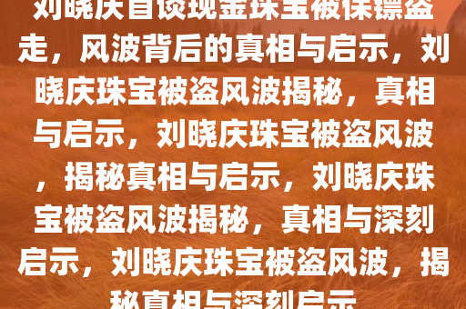 刘晓庆首谈现金珠宝被保镖盗走，风波背后的真相与启示，刘晓庆珠宝被盗风波揭秘，真相与启示，刘晓庆珠宝被盗风波，揭秘真相与启示，刘晓庆珠宝被盗风波揭秘，真相与深刻启示，刘晓庆珠宝被盗风波，揭秘真相与深刻启示