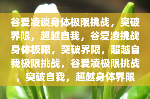 谷爱凌谈身体极限挑战，突破界限，超越自我，谷爱凌挑战身体极限，突破界限，超越自我极限挑战，谷爱凌极限挑战，突破自我，超越身体界限