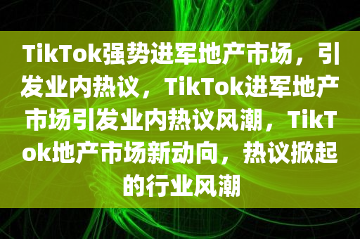 TikTok强势进军地产市场，引发业内热议，TikTok进军地产市场引发业内热议风潮，TikTok地产市场新动向，热议掀起的行业风潮