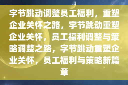 字节跳动调整员工福利，重塑企业关怀之路，字节跳动重塑企业关怀，员工福利调整与策略调整之路，字节跳动重塑企业关怀，员工福利与策略新篇章