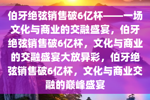 伯牙绝弦销售破6亿杯——一场文化与商业的交融盛宴，伯牙绝弦销售破6亿杯，文化与商业的交融盛宴大放异彩，伯牙绝弦销售破6亿杯，文化与商业交融的巅峰盛宴