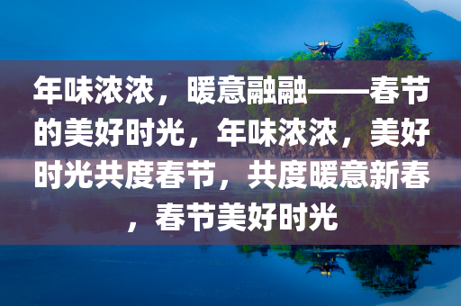 年味浓浓，暖意融融——春节的美好时光，年味浓浓，美好时光共度春节，共度暖意新春，春节美好时光