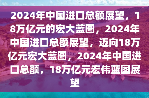 2024年中国进口总额展望，18万亿元的宏大蓝图，2024年中国进口总额展望，迈向18万亿元宏大蓝图，2024年中国进口总额，18万亿元宏伟蓝图展望