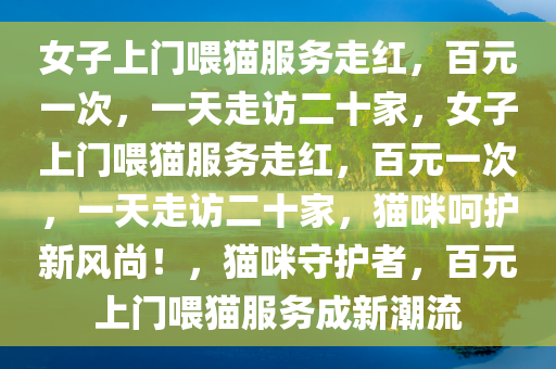 女子上门喂猫服务走红，百元一次，一天走访二十家，女子上门喂猫服务走红，百元一次，一天走访二十家，猫咪呵护新风尚！，猫咪守护者，百元上门喂猫服务成新潮流