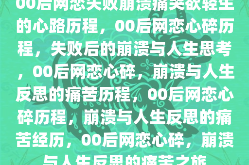 00后网恋失败崩溃痛哭欲轻生的心路历程，00后网恋心碎历程，失败后的崩溃与人生思考，00后网恋心碎，崩溃与人生反思的痛苦历程，00后网恋心碎历程，崩溃与人生反思的痛苦经历，00后网恋心碎，崩溃与人生反思的痛苦之旅