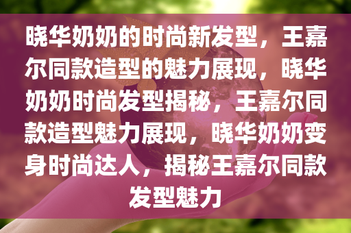 晓华奶奶的时尚新发型，王嘉尔同款造型的魅力展现，晓华奶奶时尚发型揭秘，王嘉尔同款造型魅力展现，晓华奶奶变身时尚达人，揭秘王嘉尔同款发型魅力