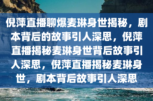 倪萍直播聊爆麦琳身世揭秘，剧本背后的故事引人深思，倪萍直播揭秘麦琳身世背后故事引人深思，倪萍直播揭秘麦琳身世，剧本背后故事引人深思