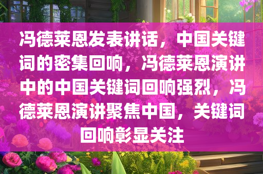 冯德莱恩发表讲话，中国关键词的密集回响，冯德莱恩演讲中的中国关键词回响强烈，冯德莱恩演讲聚焦中国，关键词回响彰显关注