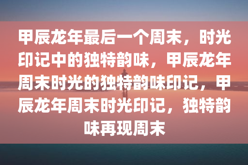 甲辰龙年最后一个周末，时光印记中的独特韵味，甲辰龙年周末时光的独特韵味印记，甲辰龙年周末时光印记，独特韵味再现周末