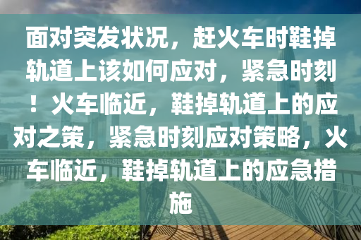 面对突发状况，赶火车时鞋掉轨道上该如何应对，紧急时刻！火车临近，鞋掉轨道上的应对之策，紧急时刻应对策略，火车临近，鞋掉轨道上的应急措施