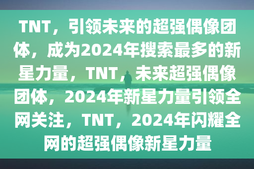 TNT，引领未来的超强偶像团体，成为2024年搜索最多的新星力量，TNT，未来超强偶像团体，2024年新星力量引领全网关注，TNT，2024年闪耀全网的超强偶像新星力量