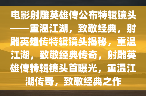 电影射雕英雄传公布特辑镜头——重温江湖，致敬经典，射雕英雄传特辑镜头揭秘，重温江湖，致敬经典传奇，射雕英雄传特辑镜头首曝光，重温江湖传奇，致敬经典之作