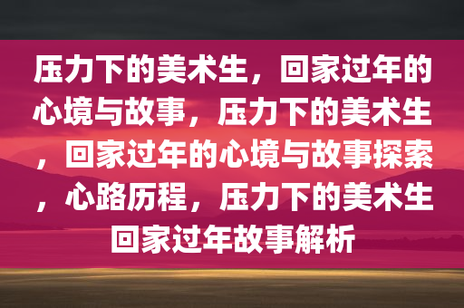 压力下的美术生，回家过年的心境与故事，压力下的美术生，回家过年的心境与故事探索，心路历程，压力下的美术生回家过年故事解析