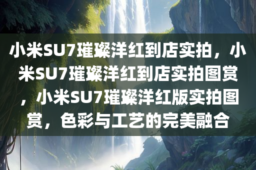 小米SU7璀璨洋红到店实拍，小米SU7璀璨洋红到店实拍图赏，小米SU7璀璨洋红版实拍图赏，色彩与工艺的完美融合