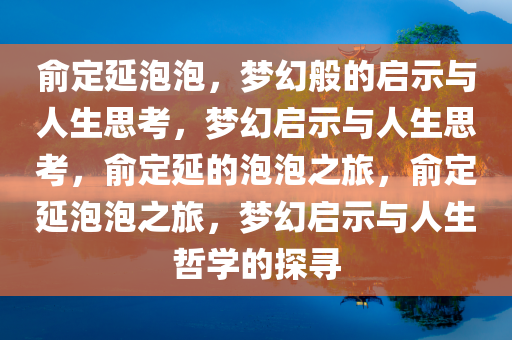 俞定延泡泡，梦幻般的启示与人生思考，梦幻启示与人生思考，俞定延的泡泡之旅，俞定延泡泡之旅，梦幻启示与人生哲学的探寻