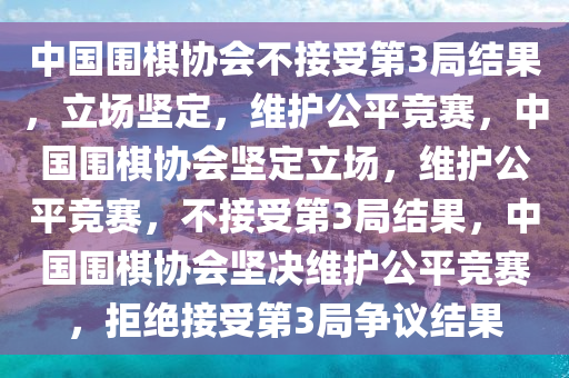 中国围棋协会不接受第3局结果，立场坚定，维护公平竞赛，中国围棋协会坚定立场，维护公平竞赛，不接受第3局结果，中国围棋协会坚决维护公平竞赛，拒绝接受第3局争议结果