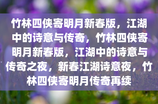 竹林四侠寄明月新春版，江湖中的诗意与传奇，竹林四侠寄明月新春版，江湖中的诗意与传奇之夜，新春江湖诗意夜，竹林四侠寄明月传奇再续