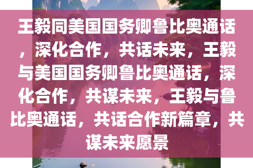 王毅同美国国务卿鲁比奥通话，深化合作，共话未来，王毅与美国国务卿鲁比奥通话，深化合作，共谋未来，王毅与鲁比奥通话，共话合作新篇章，共谋未来愿景