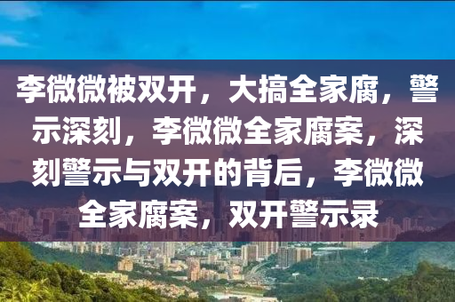 李微微被双开，大搞全家腐，警示深刻，李微微全家腐案，深刻警示与双开的背后，李微微全家腐案，双开警示录