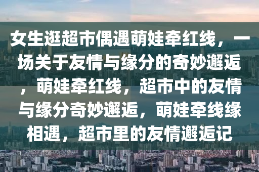 女生逛超市偶遇萌娃牵红线，一场关于友情与缘分的奇妙邂逅，萌娃牵红线，超市中的友情与缘分奇妙邂逅，萌娃牵线缘相遇，超市里的友情邂逅记