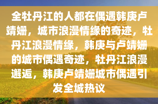 全牡丹江的人都在偶遇韩庚卢靖姗，城市浪漫情缘的奇迹，牡丹江浪漫情缘，韩庚与卢靖姗的城市偶遇奇迹，牡丹江浪漫邂逅，韩庚卢靖姗城市偶遇引发全城热议