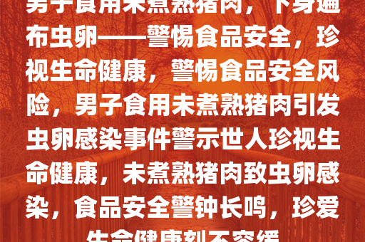 男子食用未煮熟猪肉，下身遍布虫卵——警惕食品安全，珍视生命健康，警惕食品安全风险，男子食用未煮熟猪肉引发虫卵感染事件警示世人珍视生命健康，未煮熟猪肉致虫卵感染，食品安全警钟长鸣，珍爱生命健康刻不容缓