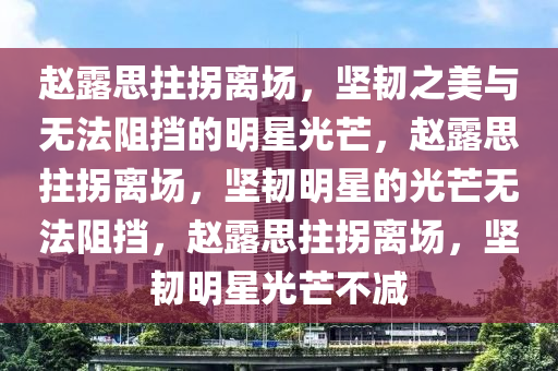 赵露思拄拐离场，坚韧之美与无法阻挡的明星光芒，赵露思拄拐离场，坚韧明星的光芒无法阻挡，赵露思拄拐离场，坚韧明星光芒不减